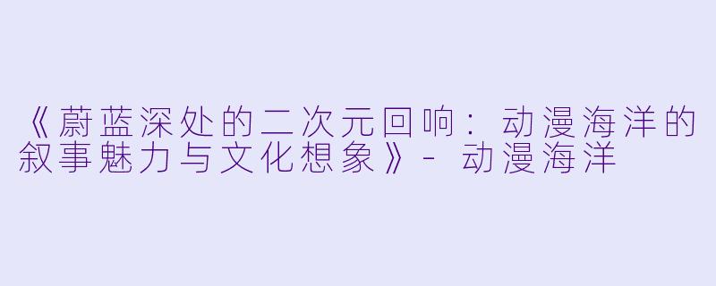 《蔚蓝深处的二次元回响:动漫海洋的叙事魅力与文化想象》-动漫海洋