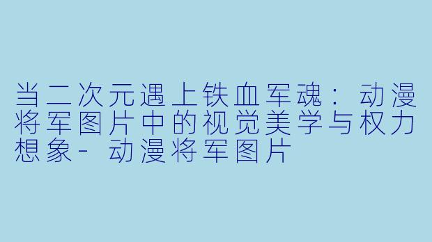 当二次元遇上铁血军魂：动漫将军图片中的视觉美学与权力想象-动漫将军图片