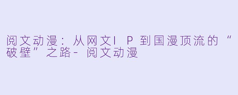 阅文动漫:从网文IP到国漫顶流的“破壁”之路-阅文动漫