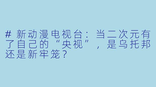 #新动漫电视台:当二次元有了自己的“央视”,是乌托邦还是新牢笼?