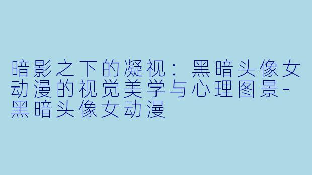 暗影之下的凝视:黑暗头像女动漫的视觉美学与心理图景-黑暗头像女动漫