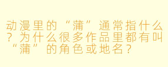 动漫里的“蒲”通常指什么?为什么很多作品里都有叫“蒲”的角X 或地名?