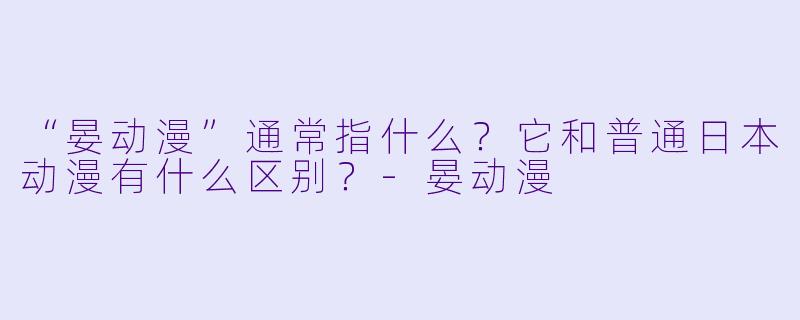 “晏动漫”通常指什么？它和普通日本动漫有什么区别？-晏动漫