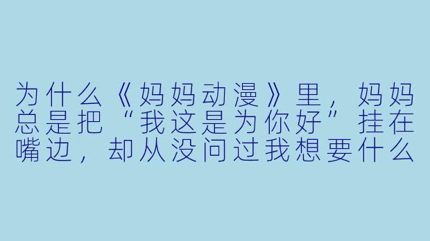 为什么《妈妈动漫》里，妈妈总是把“我这是为你好”挂在嘴边，却从没问过我想要什么？