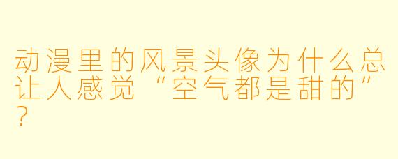 动漫里的风景头像为什么总让人感觉“空气都是甜的”？