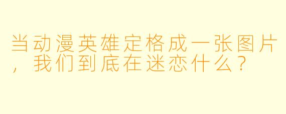 当动漫英雄定格成一张图片,我们到底在迷恋什么?