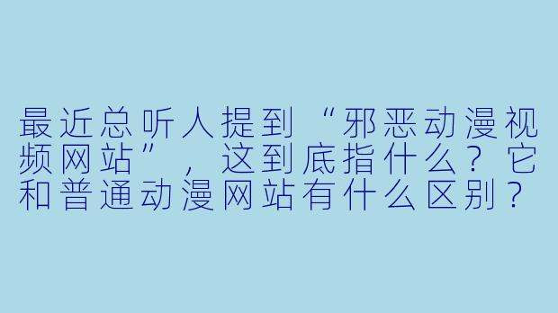最近总听人提到“邪恶动漫视频网站”，这到底指什么？它和普通动漫网站有什么区别？