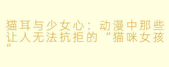 猫耳与少女心：动漫中那些让人无法抗拒的“猫咪女孩”