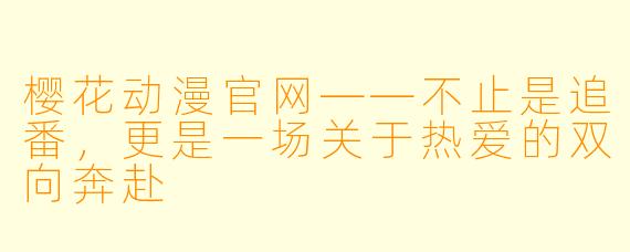 樱花动漫官网——不止是追番,更是一场关于热爱的双向奔赴