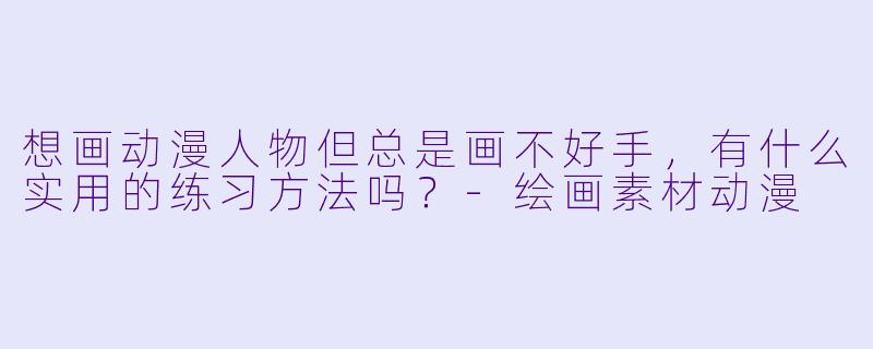 想画动漫人物但总是画不好手，有什么实用的练习方法吗？