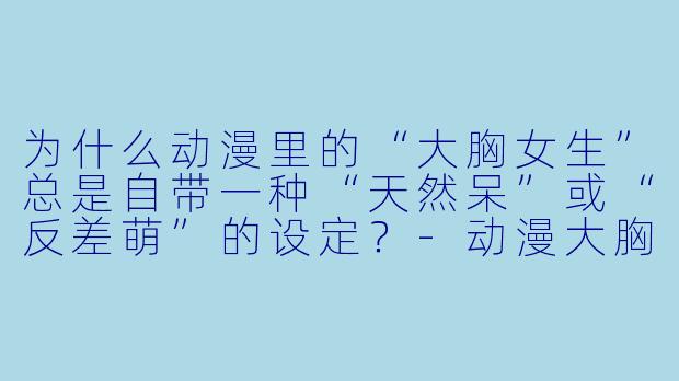 为什么动漫里的“大胸女生”总是自带一种“天然呆”或“反差萌”的设定？