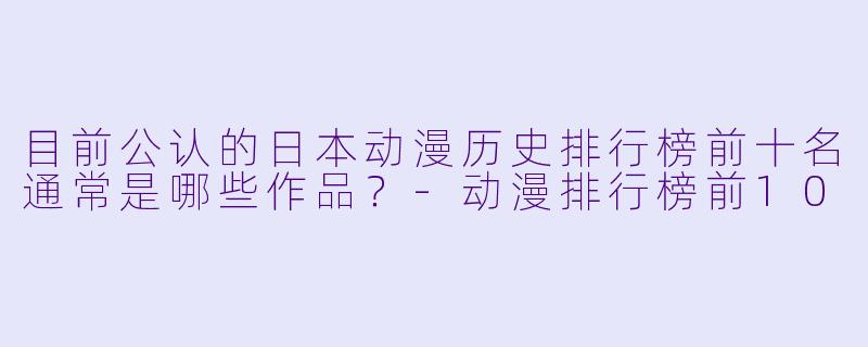 目前公认的日本动漫历史排行榜前十名通常是哪些作品？-动漫排行榜前10