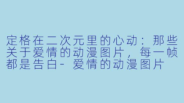 定格在二次元里的心动:那些关于爱情的动漫图片,每一帧都是告白-爱情的动漫图片