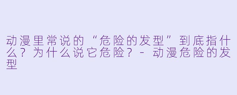 动漫里常说的“危险的发型”到底指什么?为什么说它危险?-动漫危险的发型