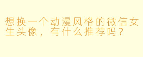 想换一个动漫风格的微信女生头像，有什么推荐吗？