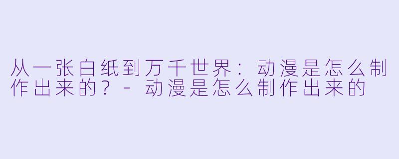从一张白纸到万千世界：动漫是怎么制作出来的？-动漫是怎么制作出来的