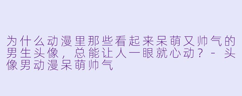 为什么动漫里那些看起来呆萌又帅气的男生头像，总能让人一眼就心动？
