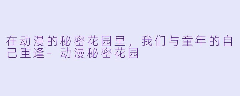 在动漫的秘密花园里,我们与童年的自己重逢-动漫秘密花园