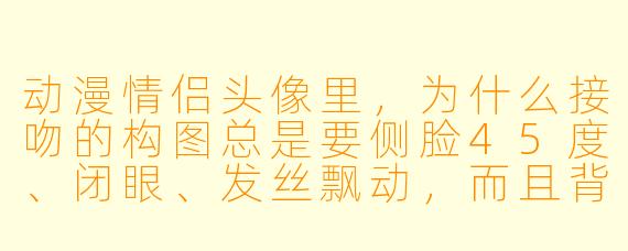 动漫情侣头像里,为什么接吻的构图总是要侧脸45度、闭眼、发丝飘动,而且背景一定要有光晕或花瓣?