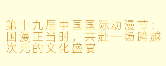 第十九届中国国际动漫节：国漫正当时，共赴一场跨越次元的文化盛宴