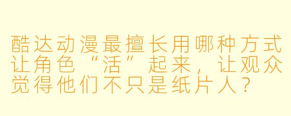 酷达动漫最擅长用哪种方式让角X “活”起来,让观众觉得他们不只是纸片人?