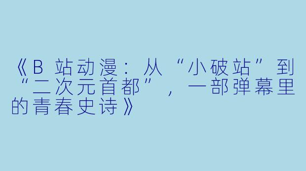 《B站动漫:从“小破站”到“二次元首都”,一部弹幕里的青春史诗》