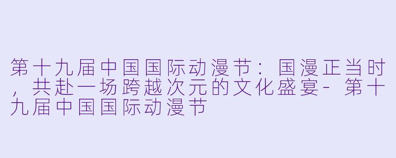 第十九届中国国际动漫节:国漫正当时,共赴一场跨越次元的文化盛宴-第十九届中国国际动漫节