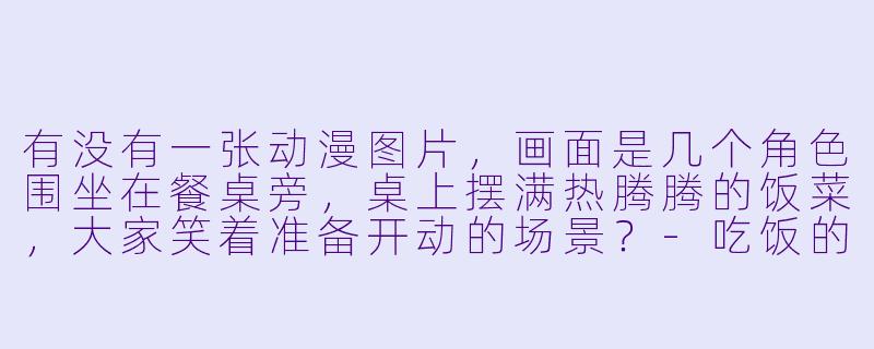 有没有一张动漫图片，画面是几个角X  围坐在餐桌旁，桌上摆满热腾腾的饭菜，大家笑着准备开动的场景？