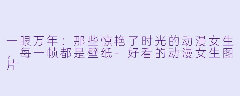 一眼万年:那些惊艳了时光的动漫女生,每一帧都是壁纸-好看的动漫女生图片