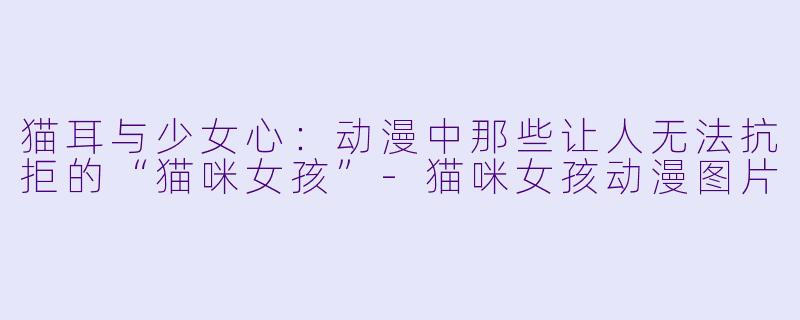 猫耳与少女心：动漫中那些让人无法抗拒的“猫咪女孩”-猫咪女孩动漫图片