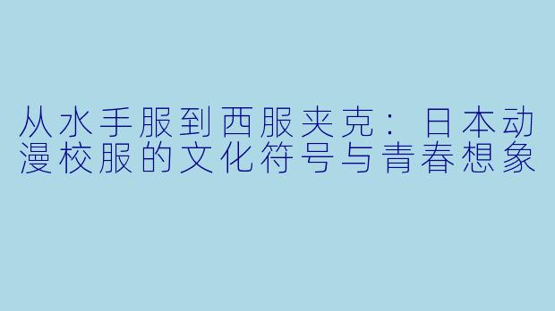 从水手服到西服夹克:日本动漫校服的文化符号与青春想象