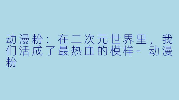 动漫粉：在二次元世界里，我们活成了最热血的模样
