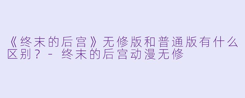 《终末的后宫》无修版和普通版有什么区别？-终末的后宫动漫无修