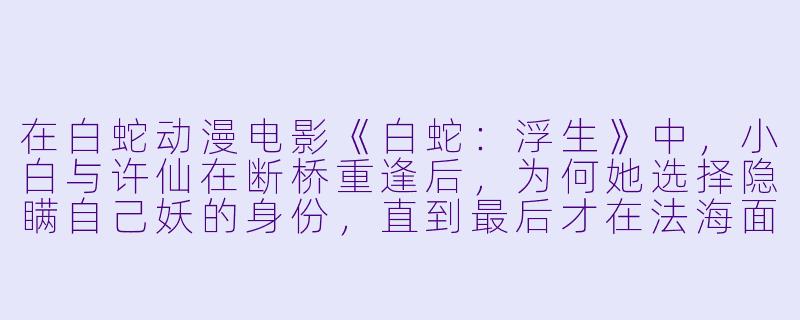 在白蛇动漫电影《白蛇:浮生》中,小白与许仙在断桥重逢后,为何她选择隐瞒自己妖的身份,直到最后才在法海面前显露真身?-白蛇动漫电影
