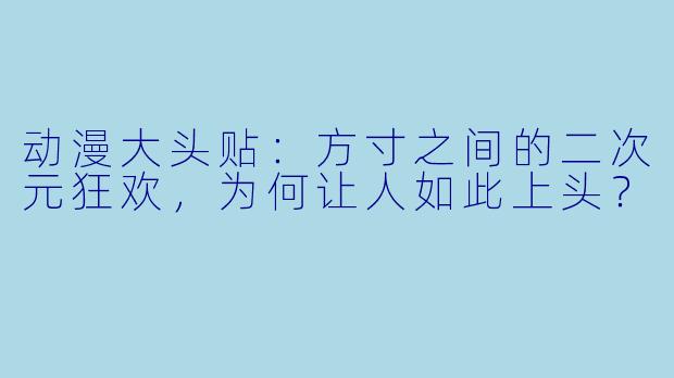 动漫大头贴:方寸之间的二次元狂欢,为何让人如此上头?