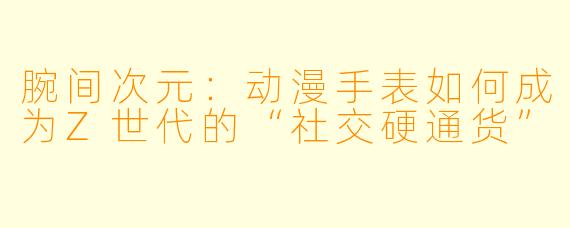 腕间次元：动漫手表如何成为Z世代的“社交硬通货”