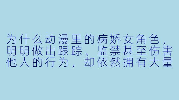 为什么动漫里的病娇女角X ,明明做出跟踪、监禁甚至伤害他人的行为,却依然拥有大量粉丝?-动漫病娇女