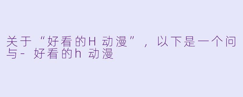 关于“好看的H动漫”，以下是一个问与-好看的h动漫