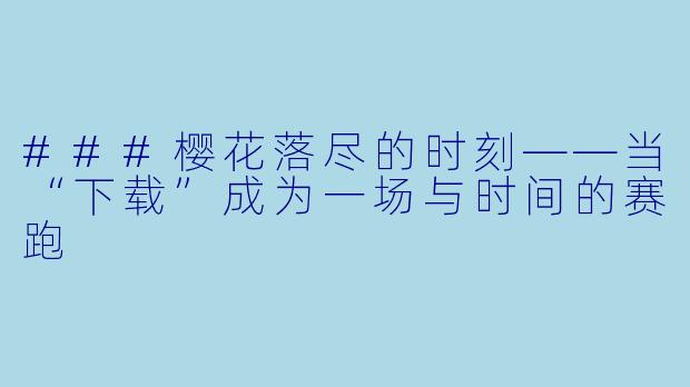 ###樱花落尽的时刻——当“下载”成为一场与时间的赛跑