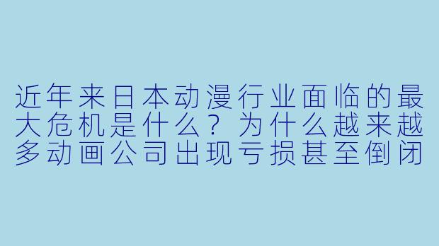 近年来日本动漫行业面临的最大危机是什么？为什么越来越多动画公司出现亏损甚至倒闭？