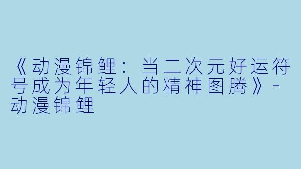 《动漫锦鲤:当二次元好运符号成为年轻人的精神图腾》-动漫锦鲤