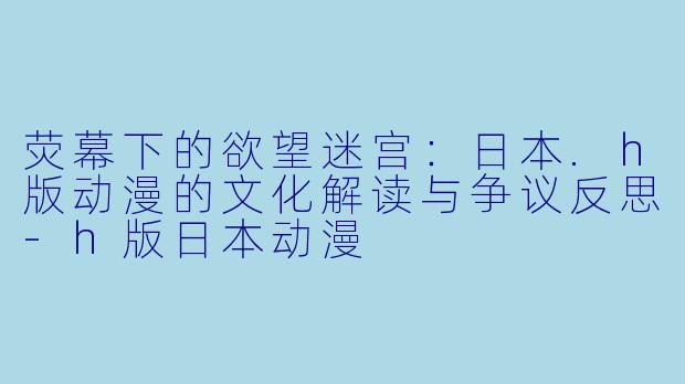 荧幕下的欲望迷宫：日本.h版动漫的文化解读与争议反思