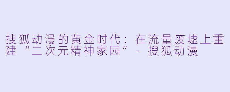 搜狐动漫的黄金时代:在流量废墟上重建“二次元精神家园”-搜狐动漫