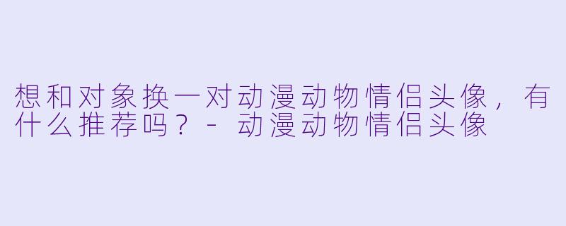 想和对象换一对动漫动物情侣头像，有什么推荐吗？-动漫动物情侣头像
