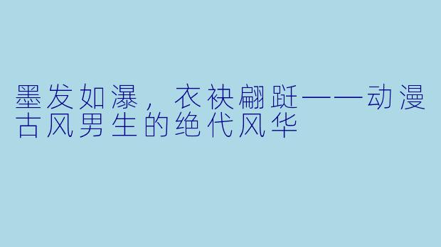 墨发如瀑，衣袂翩跹——动漫古风男生的绝代风华