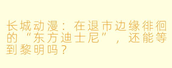 长城动漫：在退市边缘徘徊的“东方迪士尼”，还能等到黎明吗？