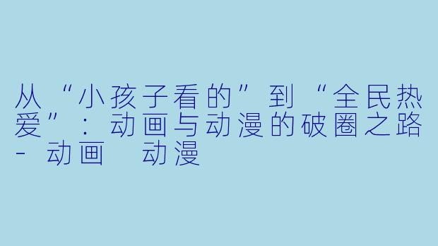 从“小孩子看的”到“全民热爱”:动画与动漫的破圈之路-动画 动漫