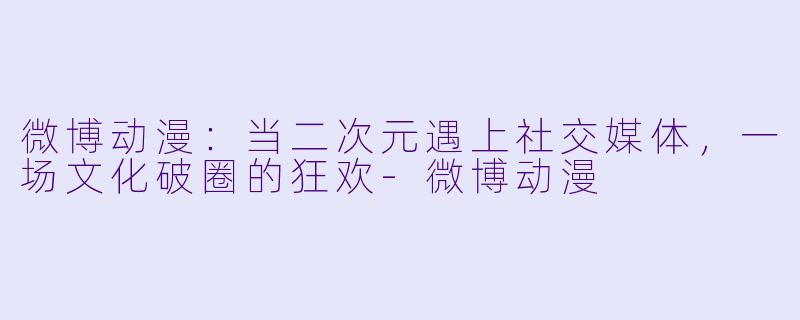 微博动漫：当二次元遇上社交媒体，一场文化破圈的狂欢-微博动漫