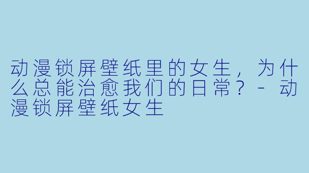 动漫锁屏壁纸里的女生,为什么总能治愈我们的日常?-动漫锁屏壁纸女生