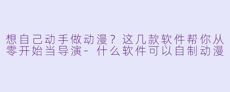 想自己动手做动漫?这几款软件帮你从零开始当导演-什么软件可以自制动漫